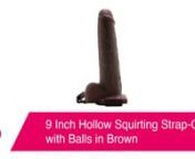 9 Inch Hollow Squirting Strap-On with Balls in Brown:nhttps://www.pinkcherry.com/products/9-hollow-squirting-strap-on-with-balls-1 (PinkCherry US)nhttps://www.pinkcherry.ca/products/9-hollow-squirting-strap-on-with-balls-1 (PinkCherry Canada)nn--nnReady to rock (and squirt in!) all sorts of strap-on, pegging and sex-extending fun regardless of your/your partner&#39;s gender, body type or the particularly pleasurable scenario you two might be planning, Fetish Fantasy&#39;s 9